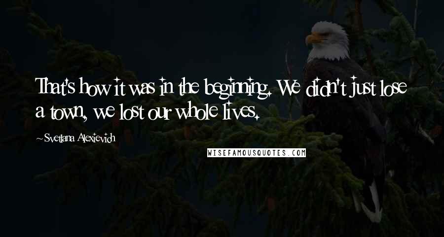 Svetlana Alexievich Quotes: That's how it was in the beginning. We didn't just lose a town, we lost our whole lives.