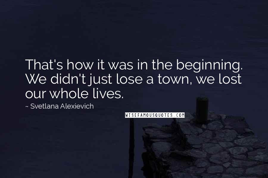 Svetlana Alexievich Quotes: That's how it was in the beginning. We didn't just lose a town, we lost our whole lives.