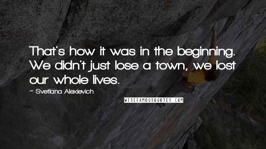 Svetlana Alexievich Quotes: That's how it was in the beginning. We didn't just lose a town, we lost our whole lives.