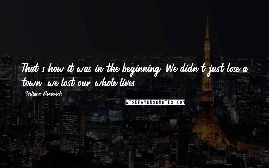 Svetlana Alexievich Quotes: That's how it was in the beginning. We didn't just lose a town, we lost our whole lives.