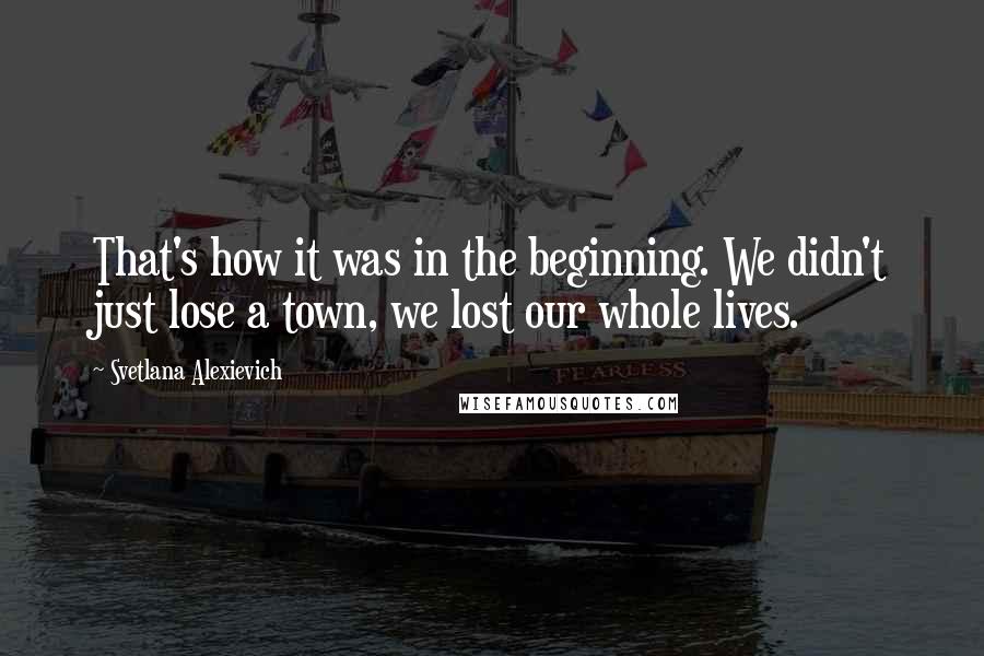 Svetlana Alexievich Quotes: That's how it was in the beginning. We didn't just lose a town, we lost our whole lives.