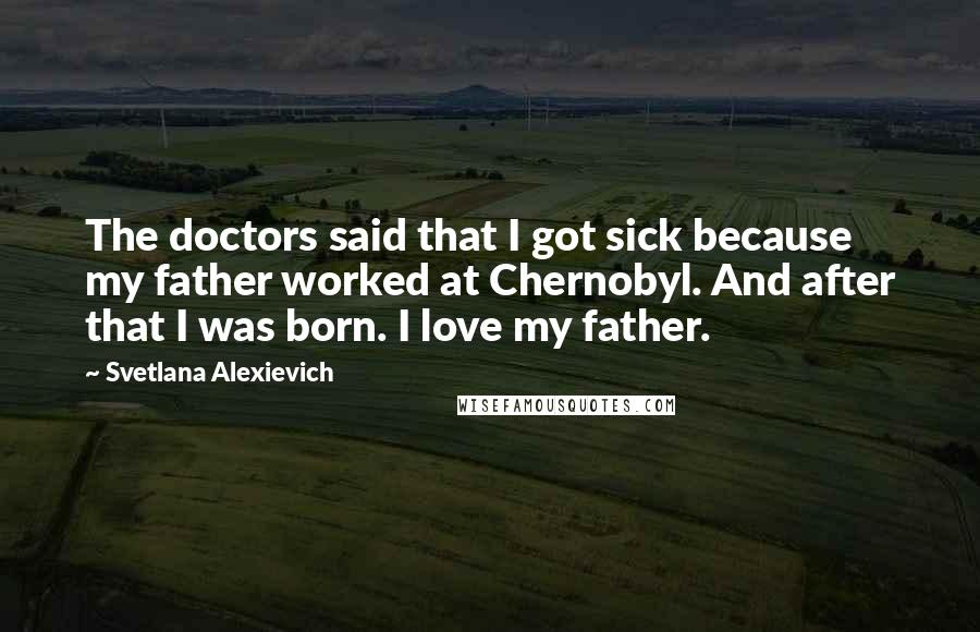 Svetlana Alexievich Quotes: The doctors said that I got sick because my father worked at Chernobyl. And after that I was born. I love my father.