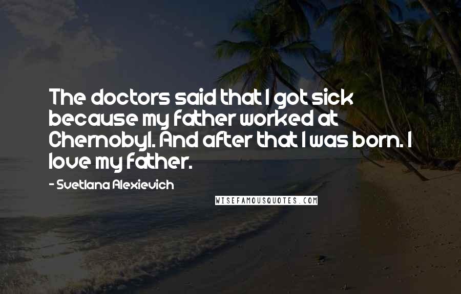 Svetlana Alexievich Quotes: The doctors said that I got sick because my father worked at Chernobyl. And after that I was born. I love my father.
