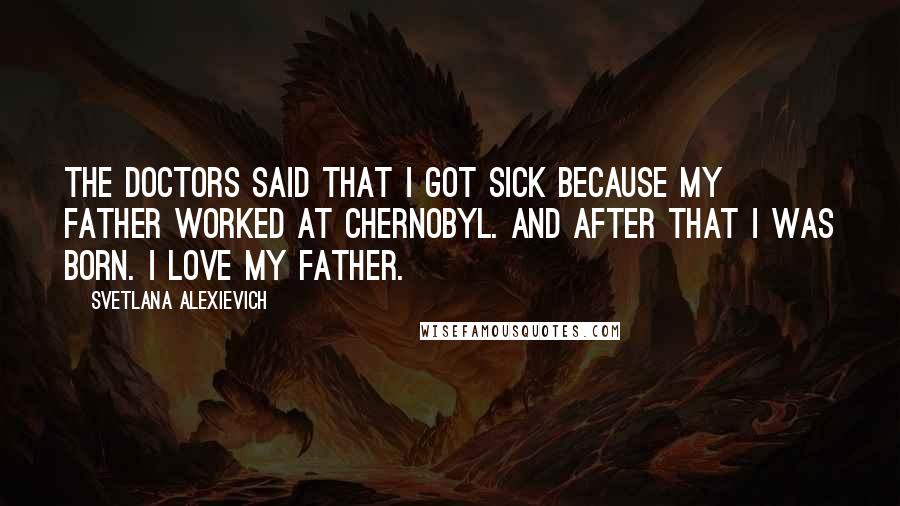 Svetlana Alexievich Quotes: The doctors said that I got sick because my father worked at Chernobyl. And after that I was born. I love my father.