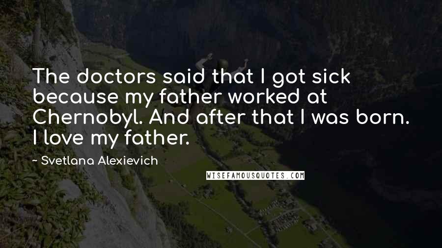 Svetlana Alexievich Quotes: The doctors said that I got sick because my father worked at Chernobyl. And after that I was born. I love my father.