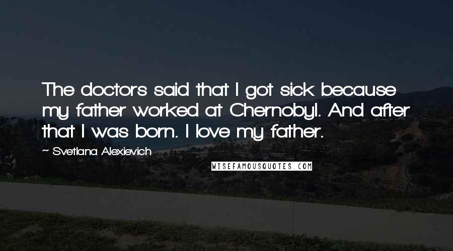Svetlana Alexievich Quotes: The doctors said that I got sick because my father worked at Chernobyl. And after that I was born. I love my father.