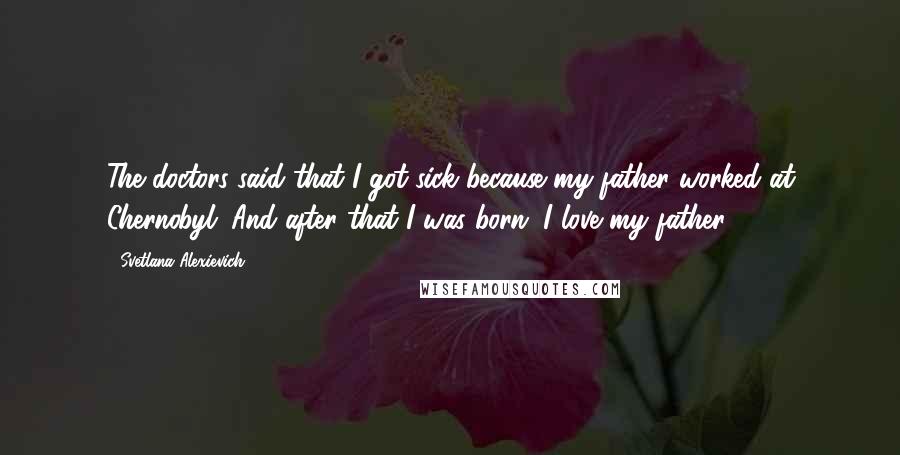 Svetlana Alexievich Quotes: The doctors said that I got sick because my father worked at Chernobyl. And after that I was born. I love my father.