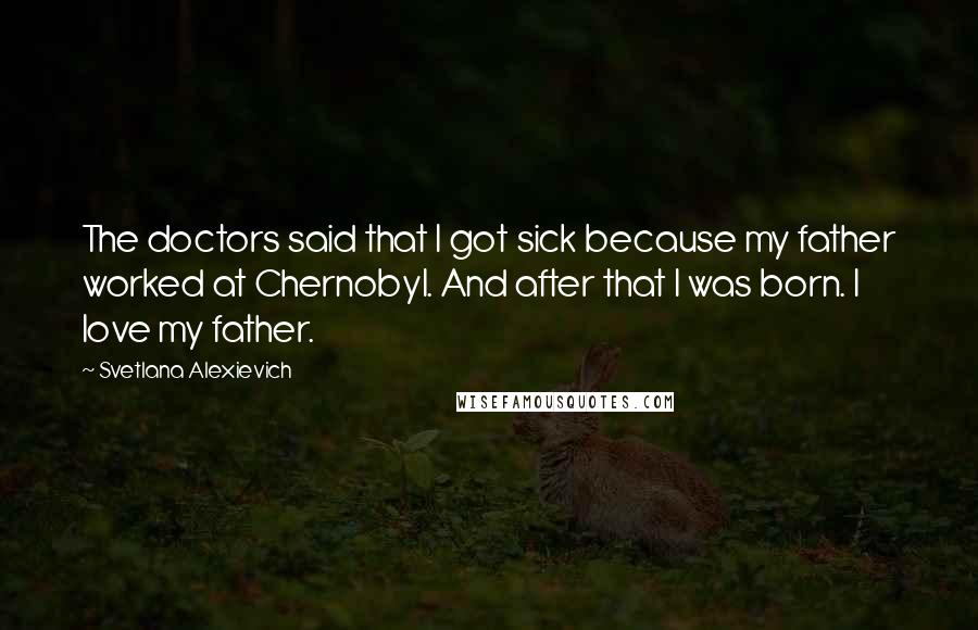Svetlana Alexievich Quotes: The doctors said that I got sick because my father worked at Chernobyl. And after that I was born. I love my father.