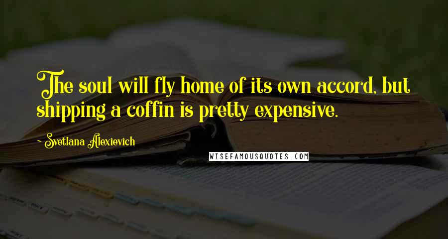 Svetlana Alexievich Quotes: The soul will fly home of its own accord, but shipping a coffin is pretty expensive.