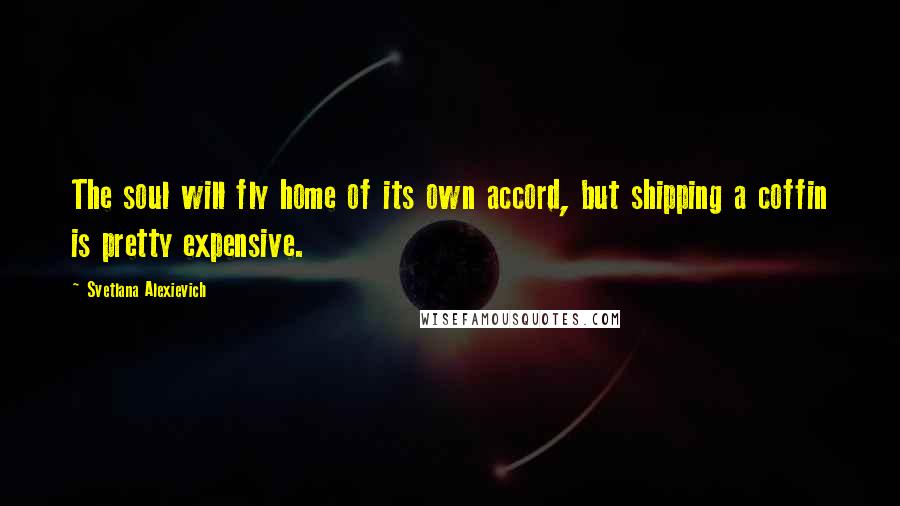 Svetlana Alexievich Quotes: The soul will fly home of its own accord, but shipping a coffin is pretty expensive.