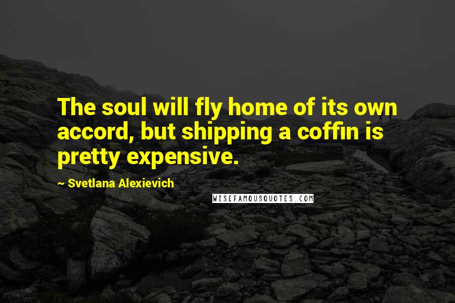 Svetlana Alexievich Quotes: The soul will fly home of its own accord, but shipping a coffin is pretty expensive.