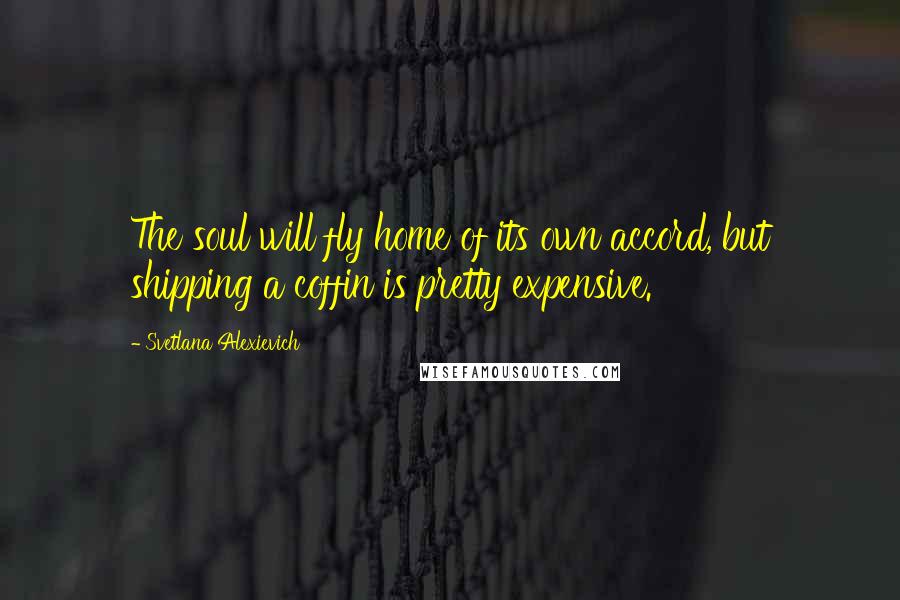 Svetlana Alexievich Quotes: The soul will fly home of its own accord, but shipping a coffin is pretty expensive.