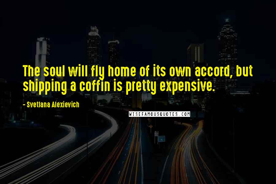 Svetlana Alexievich Quotes: The soul will fly home of its own accord, but shipping a coffin is pretty expensive.