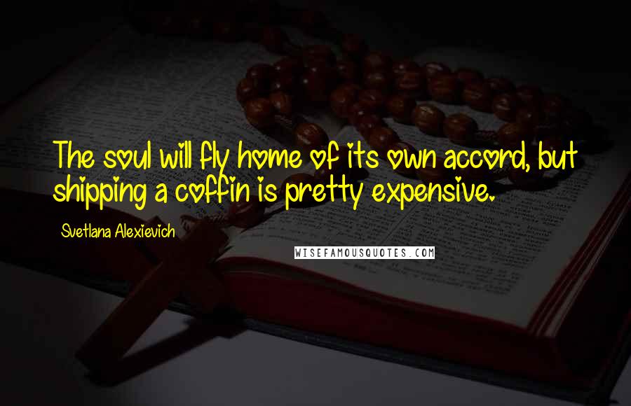 Svetlana Alexievich Quotes: The soul will fly home of its own accord, but shipping a coffin is pretty expensive.