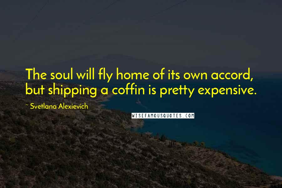 Svetlana Alexievich Quotes: The soul will fly home of its own accord, but shipping a coffin is pretty expensive.