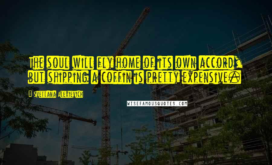 Svetlana Alexievich Quotes: The soul will fly home of its own accord, but shipping a coffin is pretty expensive.