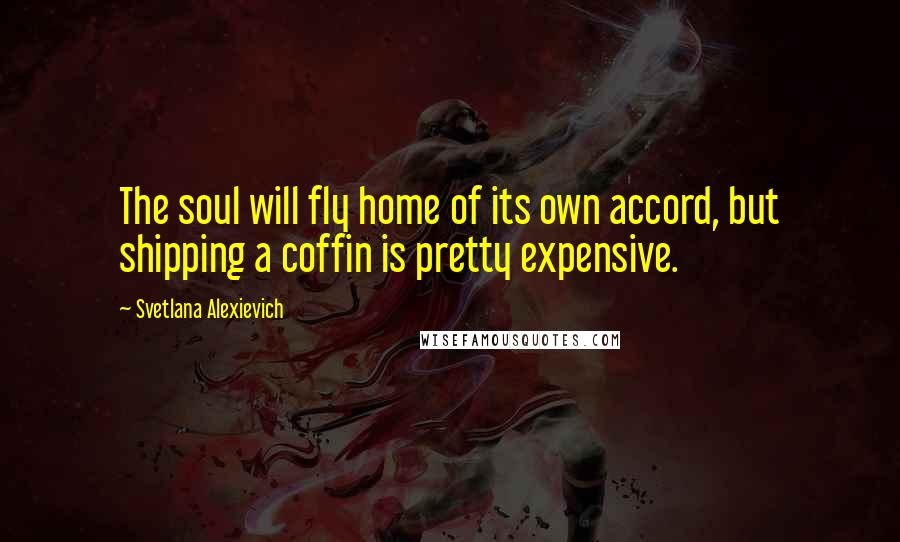 Svetlana Alexievich Quotes: The soul will fly home of its own accord, but shipping a coffin is pretty expensive.