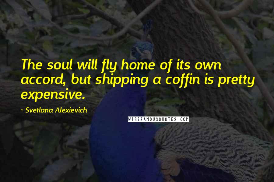 Svetlana Alexievich Quotes: The soul will fly home of its own accord, but shipping a coffin is pretty expensive.