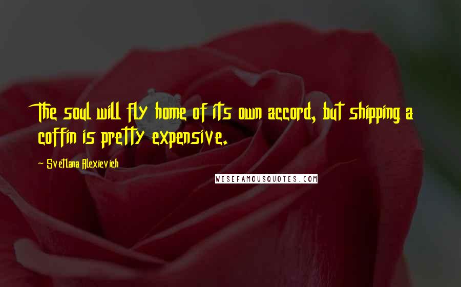 Svetlana Alexievich Quotes: The soul will fly home of its own accord, but shipping a coffin is pretty expensive.