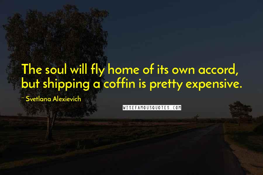 Svetlana Alexievich Quotes: The soul will fly home of its own accord, but shipping a coffin is pretty expensive.