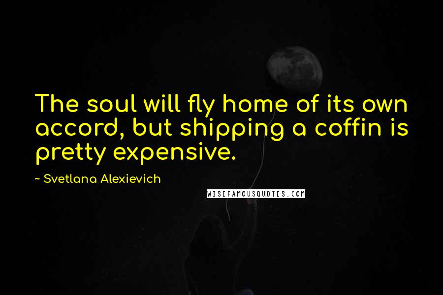 Svetlana Alexievich Quotes: The soul will fly home of its own accord, but shipping a coffin is pretty expensive.