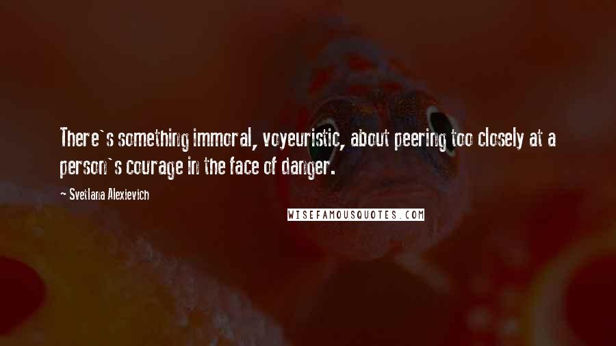 Svetlana Alexievich Quotes: There's something immoral, voyeuristic, about peering too closely at a person's courage in the face of danger.