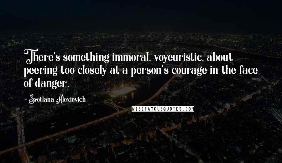 Svetlana Alexievich Quotes: There's something immoral, voyeuristic, about peering too closely at a person's courage in the face of danger.