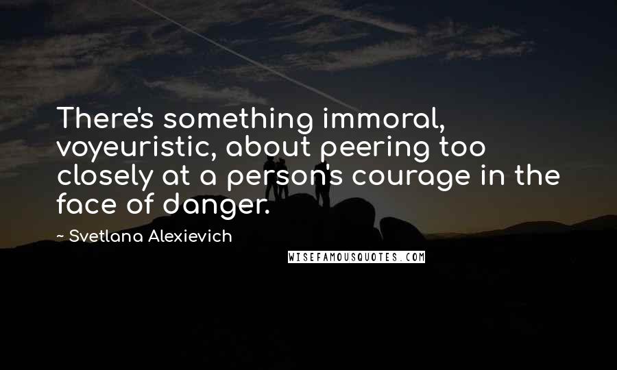 Svetlana Alexievich Quotes: There's something immoral, voyeuristic, about peering too closely at a person's courage in the face of danger.
