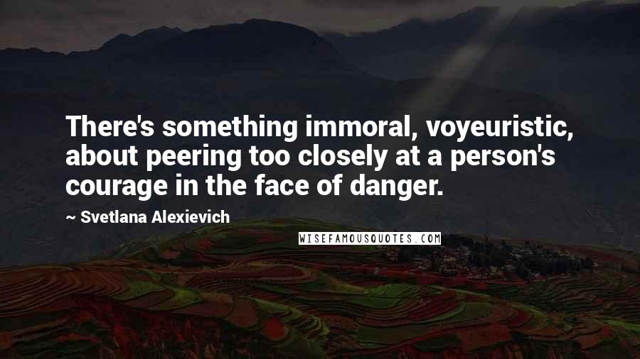 Svetlana Alexievich Quotes: There's something immoral, voyeuristic, about peering too closely at a person's courage in the face of danger.