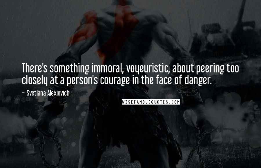 Svetlana Alexievich Quotes: There's something immoral, voyeuristic, about peering too closely at a person's courage in the face of danger.