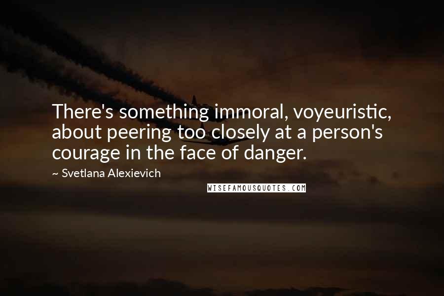 Svetlana Alexievich Quotes: There's something immoral, voyeuristic, about peering too closely at a person's courage in the face of danger.