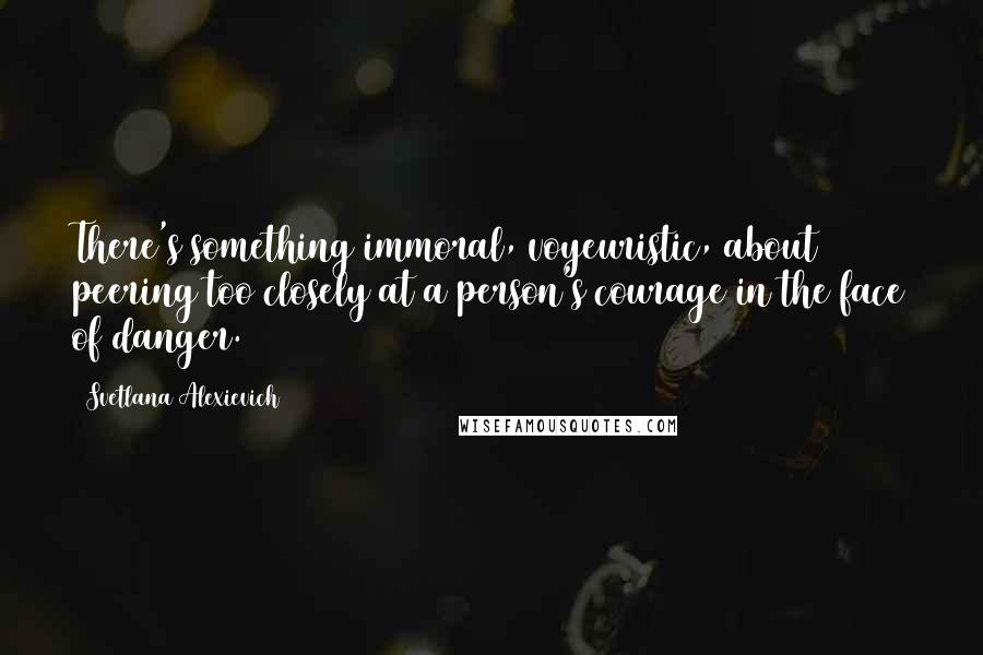 Svetlana Alexievich Quotes: There's something immoral, voyeuristic, about peering too closely at a person's courage in the face of danger.