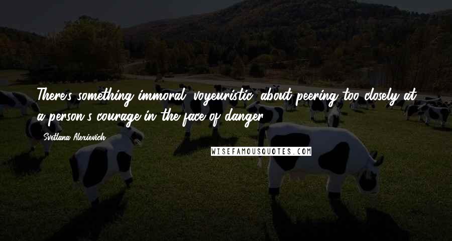 Svetlana Alexievich Quotes: There's something immoral, voyeuristic, about peering too closely at a person's courage in the face of danger.