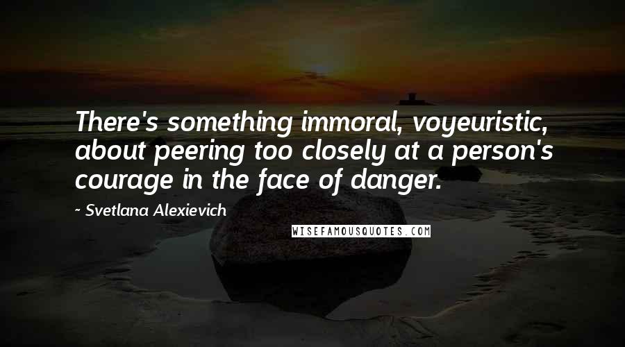 Svetlana Alexievich Quotes: There's something immoral, voyeuristic, about peering too closely at a person's courage in the face of danger.