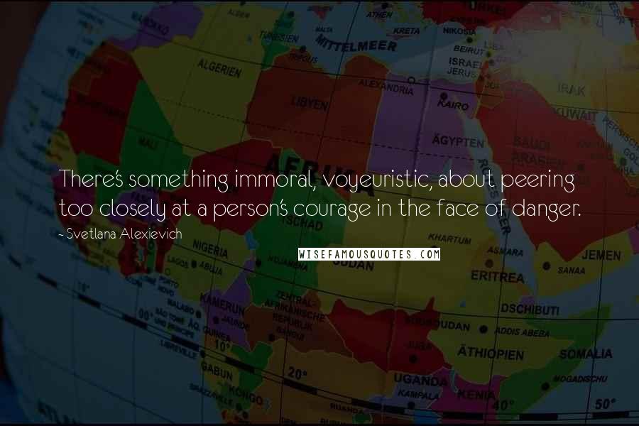 Svetlana Alexievich Quotes: There's something immoral, voyeuristic, about peering too closely at a person's courage in the face of danger.