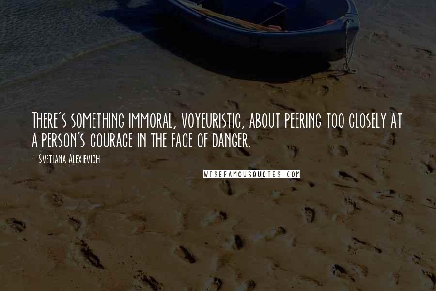 Svetlana Alexievich Quotes: There's something immoral, voyeuristic, about peering too closely at a person's courage in the face of danger.