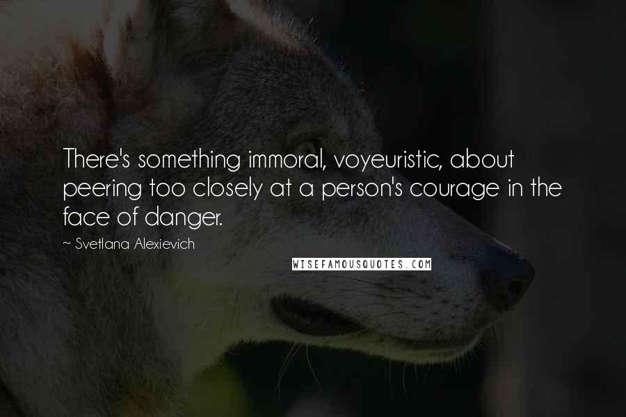 Svetlana Alexievich Quotes: There's something immoral, voyeuristic, about peering too closely at a person's courage in the face of danger.