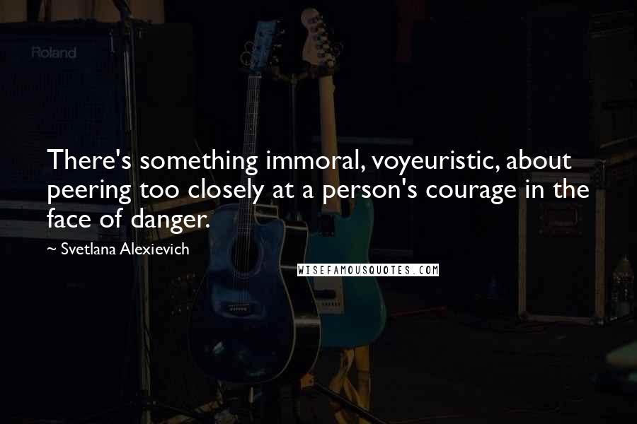 Svetlana Alexievich Quotes: There's something immoral, voyeuristic, about peering too closely at a person's courage in the face of danger.