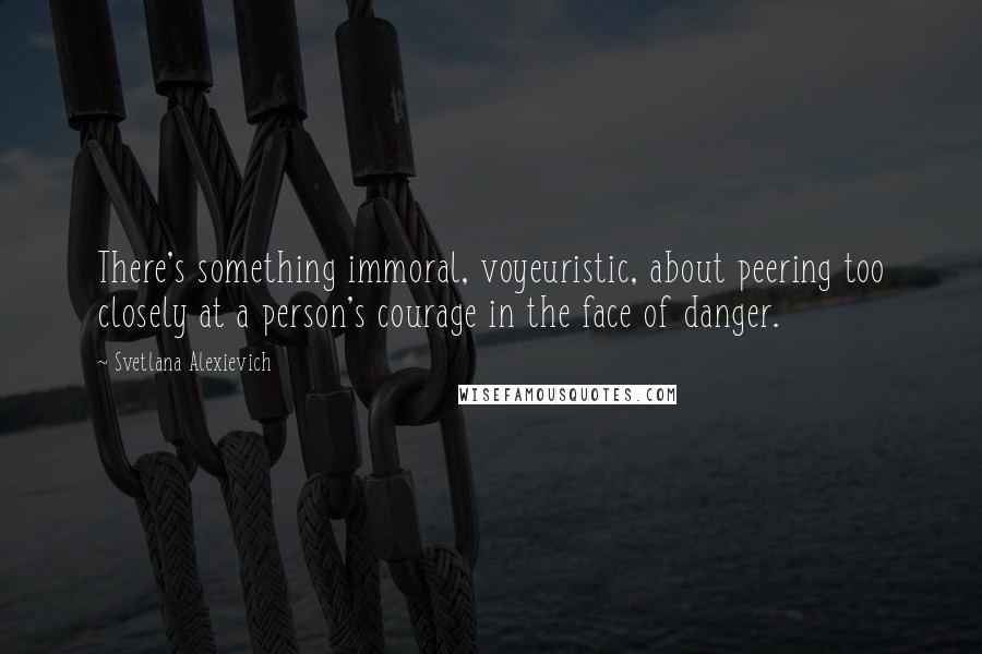 Svetlana Alexievich Quotes: There's something immoral, voyeuristic, about peering too closely at a person's courage in the face of danger.