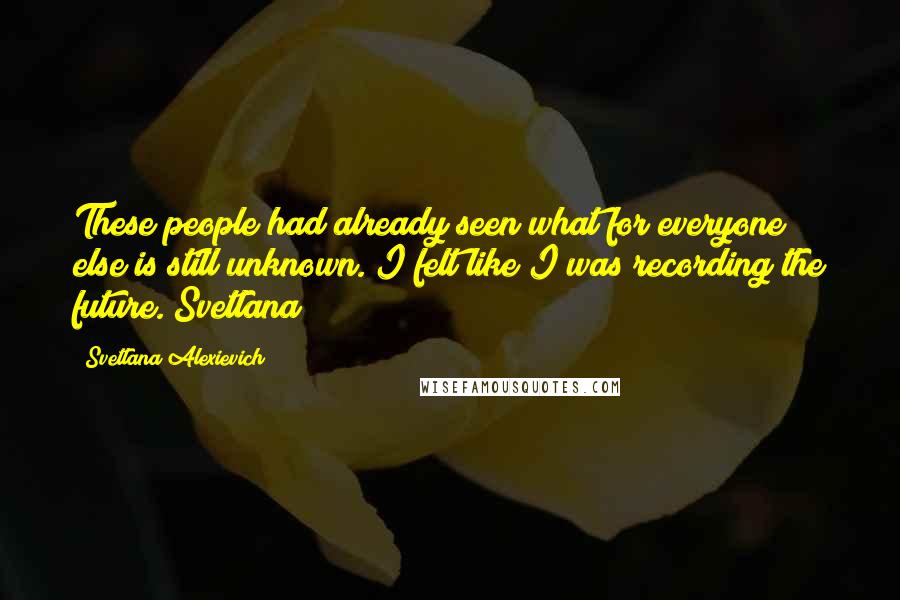 Svetlana Alexievich Quotes: These people had already seen what for everyone else is still unknown. I felt like I was recording the future. Svetlana