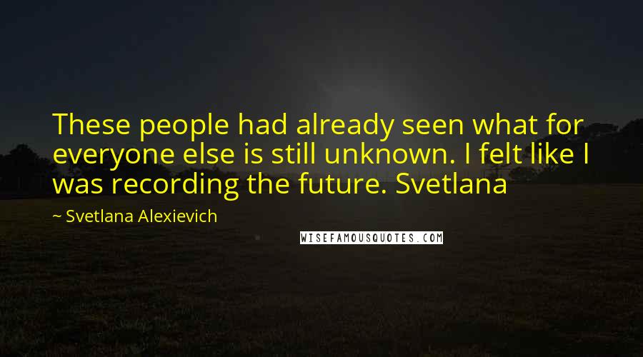 Svetlana Alexievich Quotes: These people had already seen what for everyone else is still unknown. I felt like I was recording the future. Svetlana