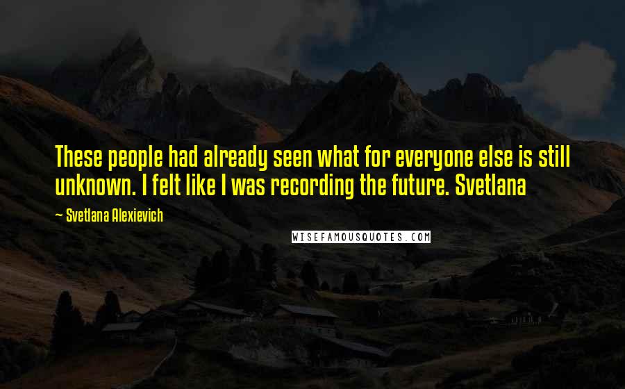 Svetlana Alexievich Quotes: These people had already seen what for everyone else is still unknown. I felt like I was recording the future. Svetlana