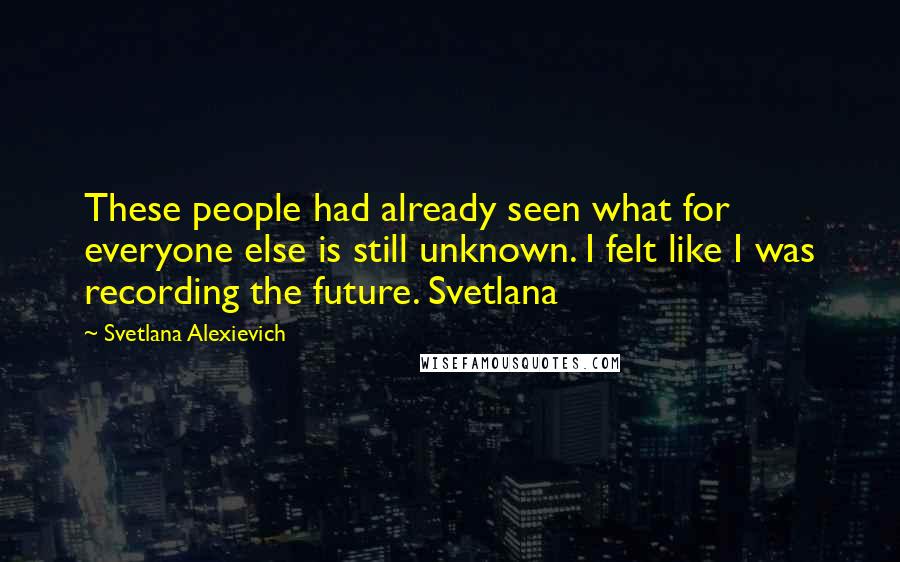 Svetlana Alexievich Quotes: These people had already seen what for everyone else is still unknown. I felt like I was recording the future. Svetlana