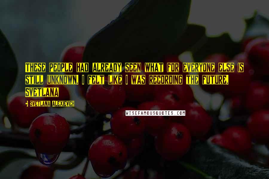 Svetlana Alexievich Quotes: These people had already seen what for everyone else is still unknown. I felt like I was recording the future. Svetlana