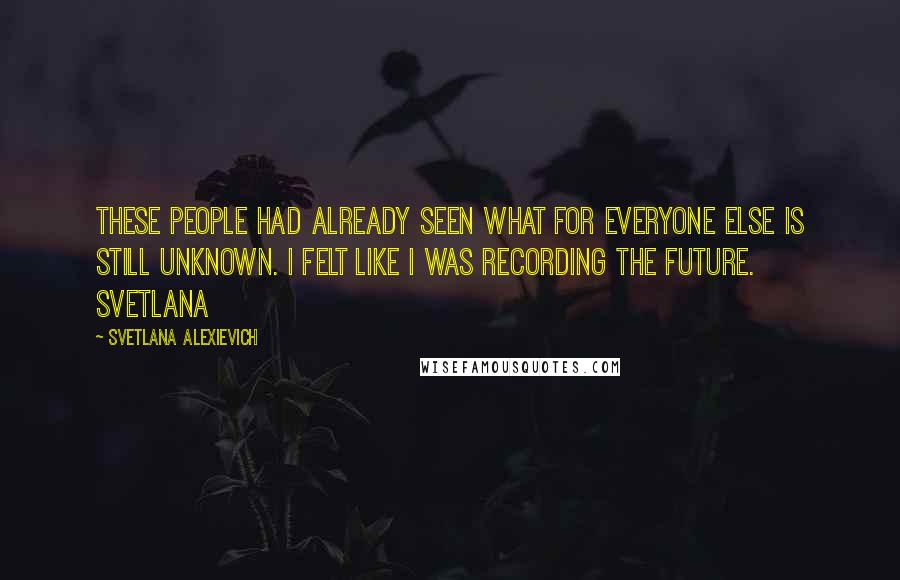 Svetlana Alexievich Quotes: These people had already seen what for everyone else is still unknown. I felt like I was recording the future. Svetlana