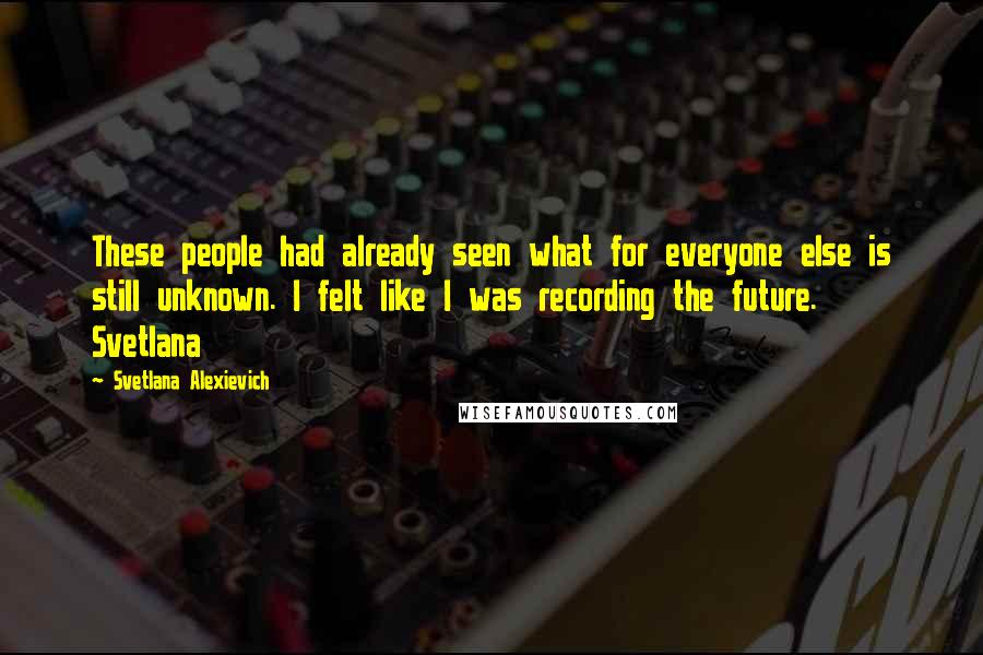 Svetlana Alexievich Quotes: These people had already seen what for everyone else is still unknown. I felt like I was recording the future. Svetlana