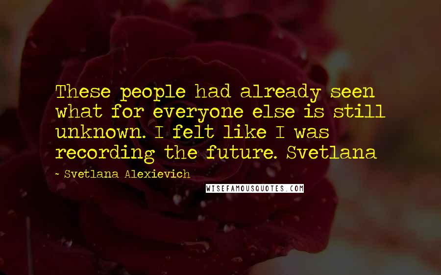 Svetlana Alexievich Quotes: These people had already seen what for everyone else is still unknown. I felt like I was recording the future. Svetlana