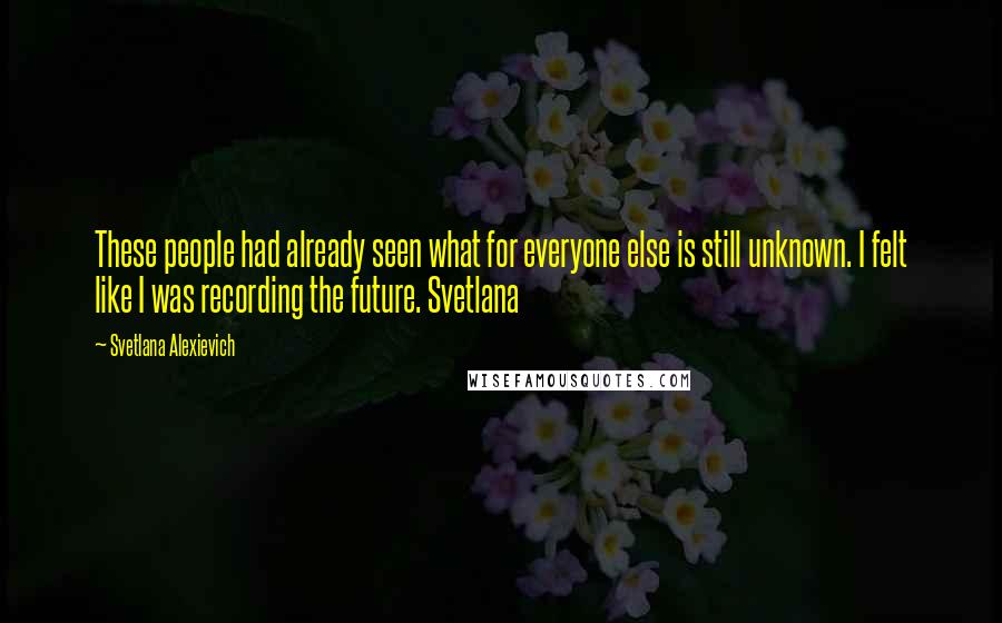 Svetlana Alexievich Quotes: These people had already seen what for everyone else is still unknown. I felt like I was recording the future. Svetlana