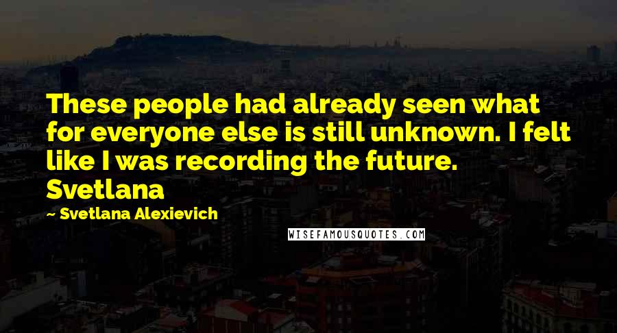 Svetlana Alexievich Quotes: These people had already seen what for everyone else is still unknown. I felt like I was recording the future. Svetlana