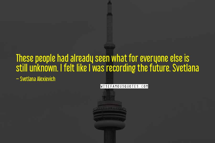 Svetlana Alexievich Quotes: These people had already seen what for everyone else is still unknown. I felt like I was recording the future. Svetlana